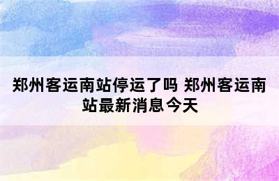 郑州客运南站停运了吗 郑州客运南站最新消息今天